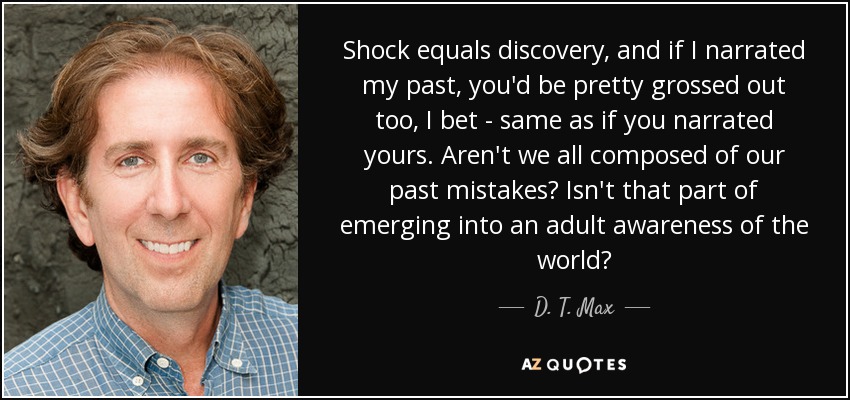 Shock equals discovery, and if I narrated my past, you'd be pretty grossed out too, I bet - same as if you narrated yours. Aren't we all composed of our past mistakes? Isn't that part of emerging into an adult awareness of the world? - D. T. Max