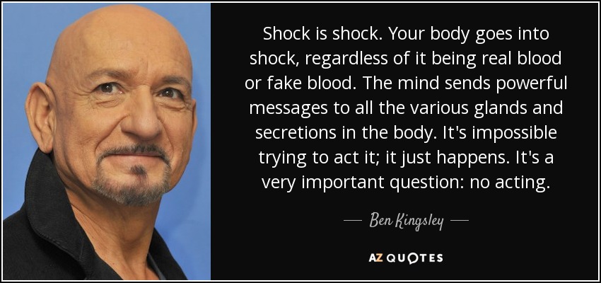 Shock is shock. Your body goes into shock, regardless of it being real blood or fake blood. The mind sends powerful messages to all the various glands and secretions in the body. It's impossible trying to act it; it just happens. It's a very important question: no acting. - Ben Kingsley