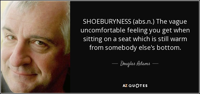SHOEBURYNESS (abs.n.) The vague uncomfortable feeling you get when sitting on a seat which is still warm from somebody else's bottom. - Douglas Adams