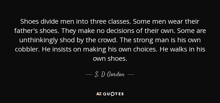 Shoes divide men into three classes. Some men wear their father's shoes. They make no decisions of their own. Some are unthinkingly shod by the crowd. The strong man is his own cobbler. He insists on making his own choices. He walks in his own shoes. - S. D Gordon
