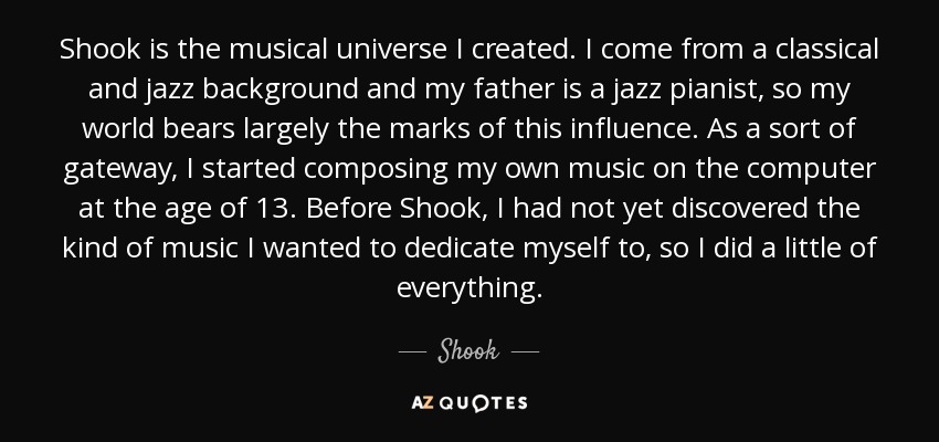 Shook is the musical universe I created. I come from a classical and jazz background and my father is a jazz pianist, so my world bears largely the marks of this influence. As a sort of gateway, I started composing my own music on the computer at the age of 13. Before Shook, I had not yet discovered the kind of music I wanted to dedicate myself to, so I did a little of everything. - Shook
