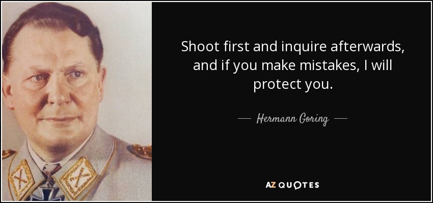 Shoot first and inquire afterwards, and if you make mistakes, I will protect you. - Hermann Goring
