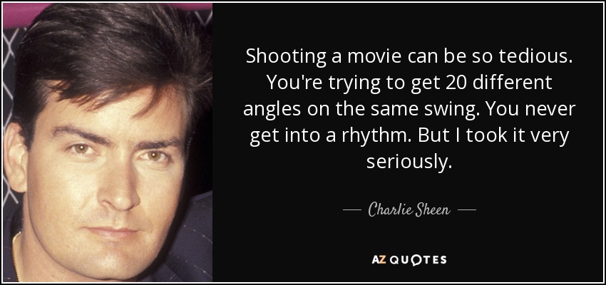 Shooting a movie can be so tedious. You're trying to get 20 different angles on the same swing. You never get into a rhythm. But I took it very seriously. - Charlie Sheen