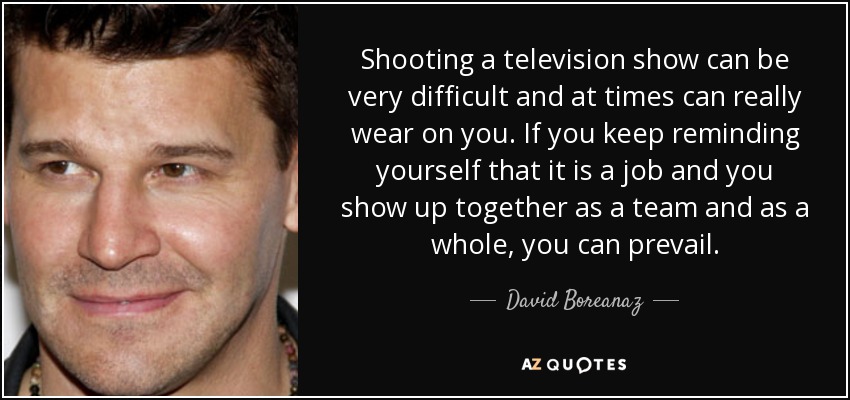 Shooting a television show can be very difficult and at times can really wear on you. If you keep reminding yourself that it is a job and you show up together as a team and as a whole, you can prevail. - David Boreanaz