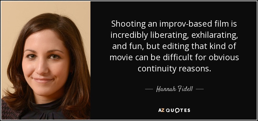 Shooting an improv-based film is incredibly liberating, exhilarating, and fun, but editing that kind of movie can be difficult for obvious continuity reasons. - Hannah Fidell