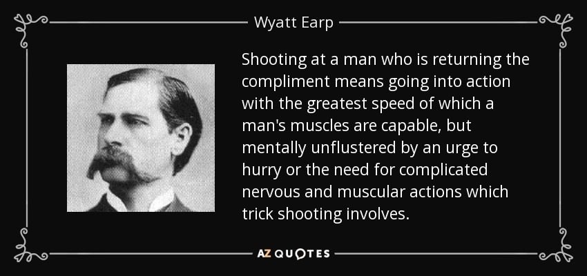 Shooting at a man who is returning the compliment means going into action with the greatest speed of which a man's muscles are capable, but mentally unflustered by an urge to hurry or the need for complicated nervous and muscular actions which trick shooting involves. - Wyatt Earp