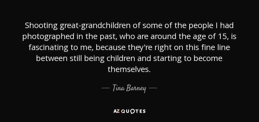 Shooting great-grandchildren of some of the people I had photographed in the past, who are around the age of 15, is fascinating to me, because they're right on this fine line between still being children and starting to become themselves. - Tina Barney