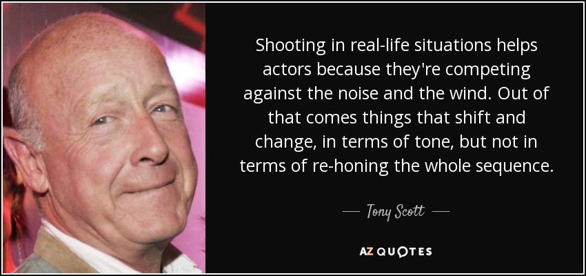 Shooting in real-life situations helps actors because they're competing against the noise and the wind. Out of that comes things that shift and change, in terms of tone, but not in terms of re-honing the whole sequence. - Tony Scott