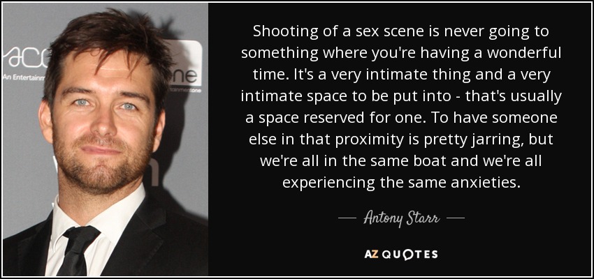 Shooting of a sex scene is never going to something where you're having a wonderful time. It's a very intimate thing and a very intimate space to be put into - that's usually a space reserved for one. To have someone else in that proximity is pretty jarring, but we're all in the same boat and we're all experiencing the same anxieties. - Antony Starr