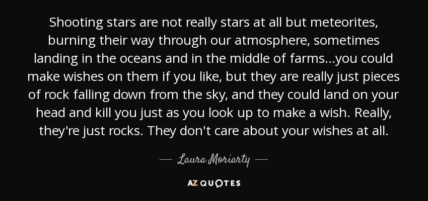 Shooting stars are not really stars at all but meteorites, burning their way through our atmosphere, sometimes landing in the oceans and in the middle of farms...you could make wishes on them if you like, but they are really just pieces of rock falling down from the sky, and they could land on your head and kill you just as you look up to make a wish. Really, they're just rocks. They don't care about your wishes at all. - Laura Moriarty