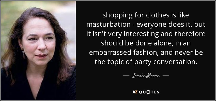 shopping for clothes is like masturbation - everyone does it, but it isn't very interesting and therefore should be done alone, in an embarrassed fashion, and never be the topic of party conversation. - Lorrie Moore