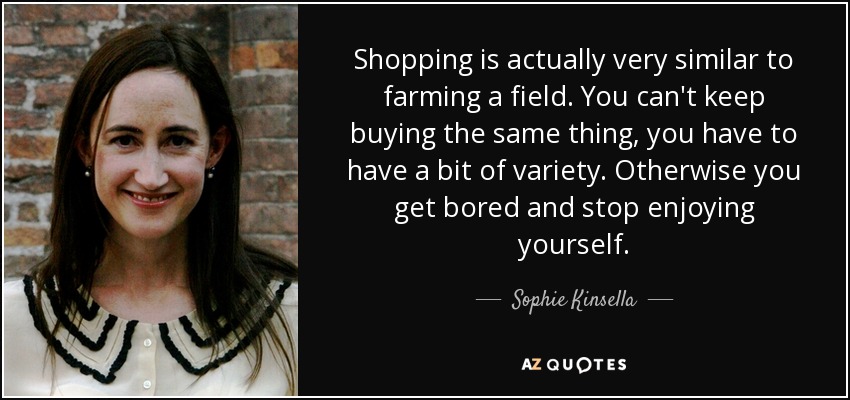 Shopping is actually very similar to farming a field. You can't keep buying the same thing, you have to have a bit of variety. Otherwise you get bored and stop enjoying yourself. - Sophie Kinsella