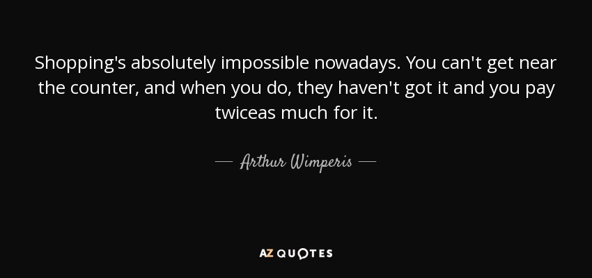 Shopping's absolutely impossible nowadays. You can't get near the counter, and when you do, they haven't got it and you pay twiceas much for it. - Arthur Wimperis