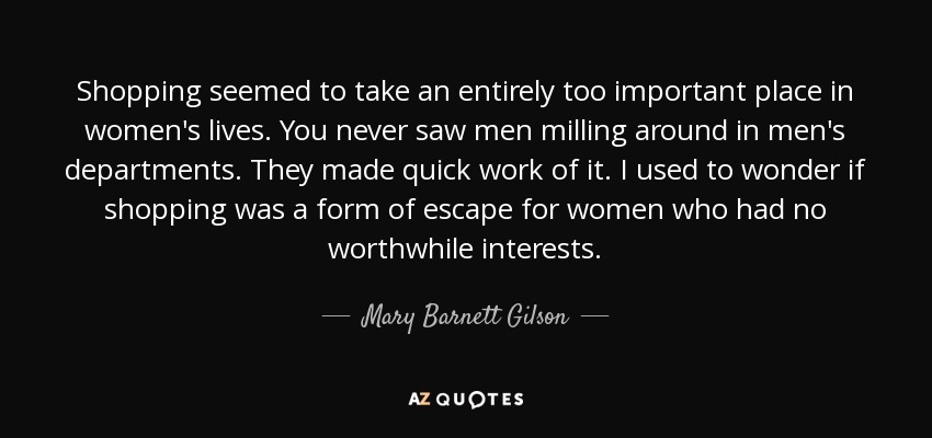 Shopping seemed to take an entirely too important place in women's lives. You never saw men milling around in men's departments. They made quick work of it. I used to wonder if shopping was a form of escape for women who had no worthwhile interests. - Mary Barnett Gilson