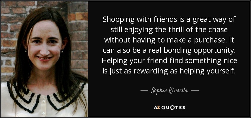 Shopping with friends is a great way of still enjoying the thrill of the chase without having to make a purchase. It can also be a real bonding opportunity. Helping your friend find something nice is just as rewarding as helping yourself. - Sophie Kinsella