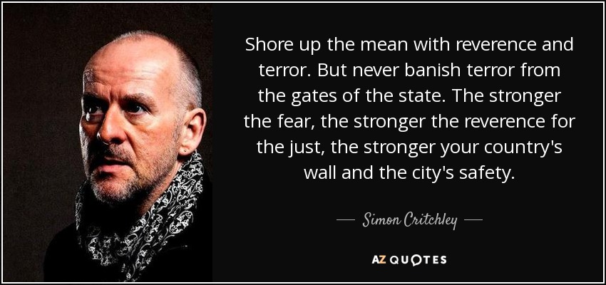 Shore up the mean with reverence and terror. But never banish terror from the gates of the state. The stronger the fear, the stronger the reverence for the just, the stronger your country's wall and the city's safety. - Simon Critchley