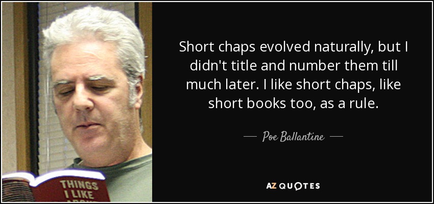 Short chaps evolved naturally, but I didn't title and number them till much later. I like short chaps, like short books too, as a rule. - Poe Ballantine