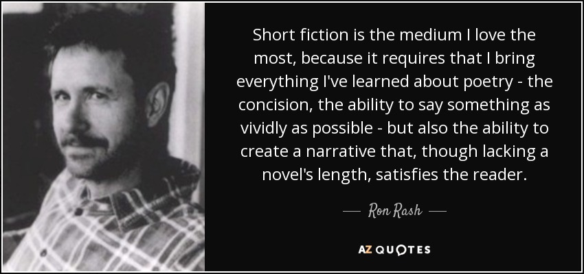 Short fiction is the medium I love the most, because it requires that I bring everything I've learned about poetry - the concision, the ability to say something as vividly as possible - but also the ability to create a narrative that, though lacking a novel's length, satisfies the reader. - Ron Rash