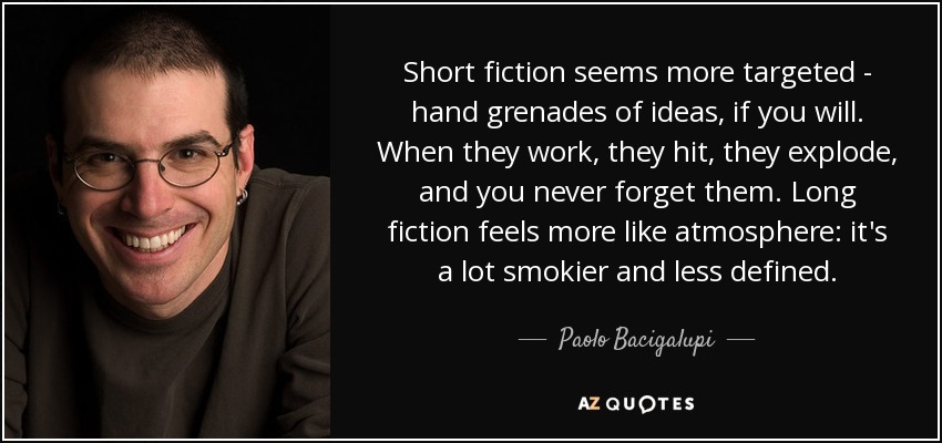 Short fiction seems more targeted - hand grenades of ideas, if you will. When they work, they hit, they explode, and you never forget them. Long fiction feels more like atmosphere: it's a lot smokier and less defined. - Paolo Bacigalupi