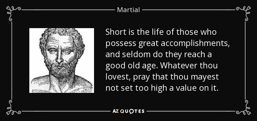 Short is the life of those who possess great accomplishments, and seldom do they reach a good old age. Whatever thou lovest, pray that thou mayest not set too high a value on it. - Martial