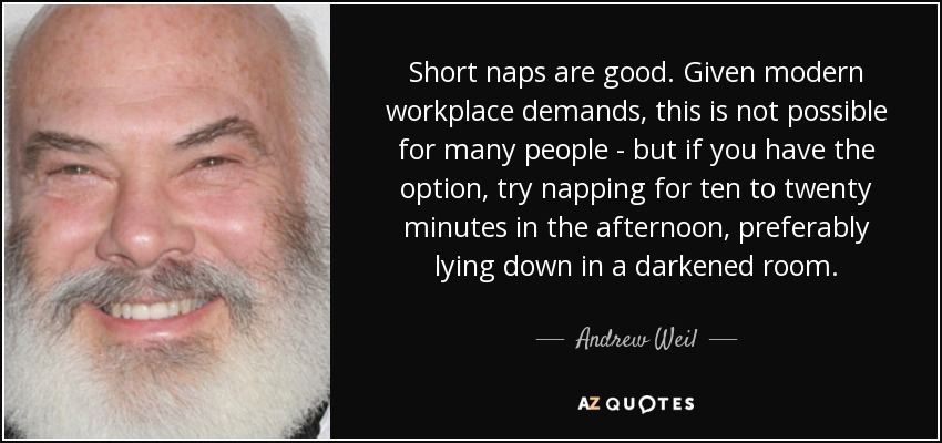 Short naps are good. Given modern workplace demands, this is not possible for many people - but if you have the option, try napping for ten to twenty minutes in the afternoon, preferably lying down in a darkened room. - Andrew Weil