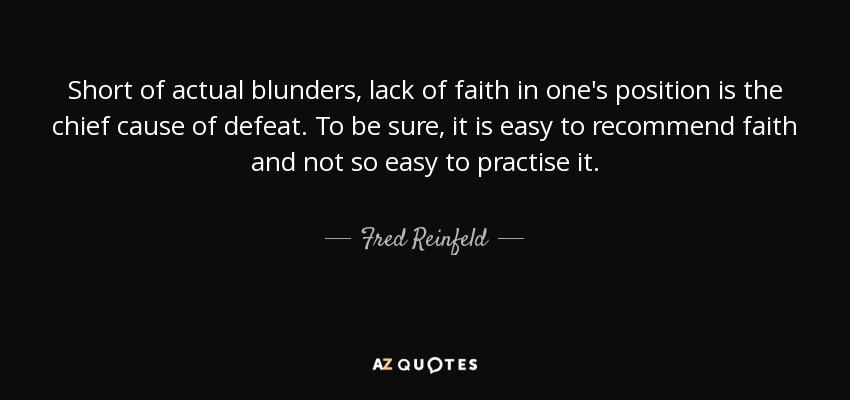 Short of actual blunders, lack of faith in one's position is the chief cause of defeat. To be sure, it is easy to recommend faith and not so easy to practise it. - Fred Reinfeld