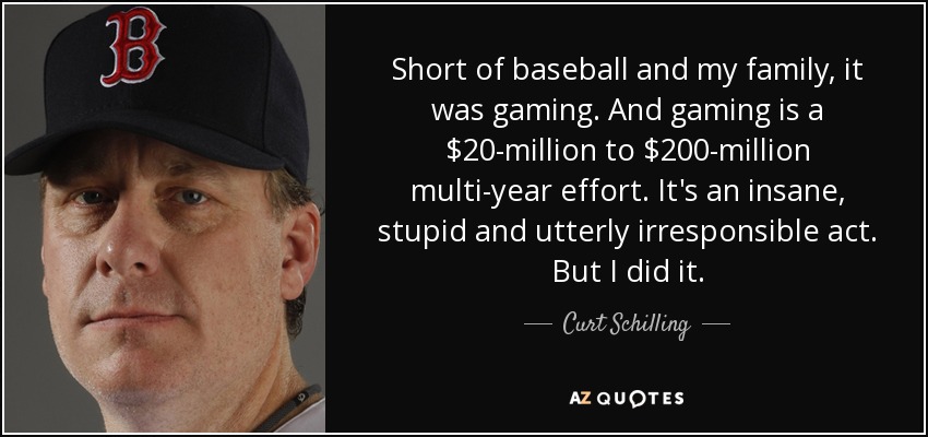 Short of baseball and my family, it was gaming. And gaming is a $20-million to $200-million multi-year effort. It's an insane, stupid and utterly irresponsible act. But I did it. - Curt Schilling