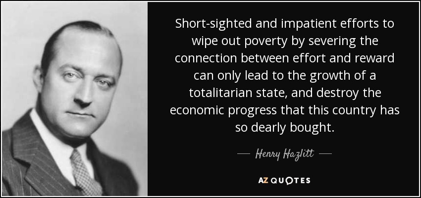 Short-sighted and impatient efforts to wipe out poverty by severing the connection between effort and reward can only lead to the growth of a totalitarian state, and destroy the economic progress that this country has so dearly bought. - Henry Hazlitt