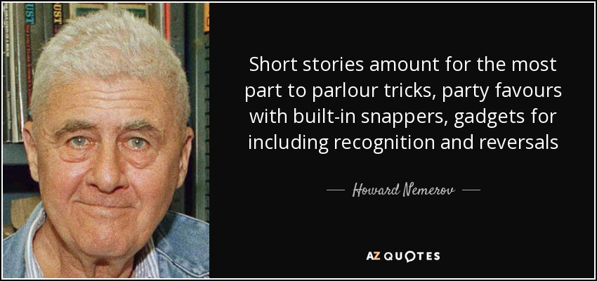 Short stories amount for the most part to parlour tricks, party favours with built-in snappers, gadgets for including recognition and reversals - Howard Nemerov