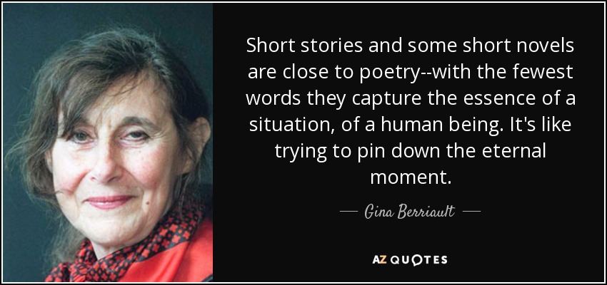 Short stories and some short novels are close to poetry--with the fewest words they capture the essence of a situation, of a human being. It's like trying to pin down the eternal moment. - Gina Berriault