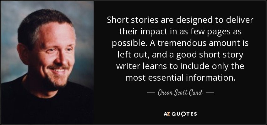 Short stories are designed to deliver their impact in as few pages as possible. A tremendous amount is left out, and a good short story writer learns to include only the most essential information. - Orson Scott Card