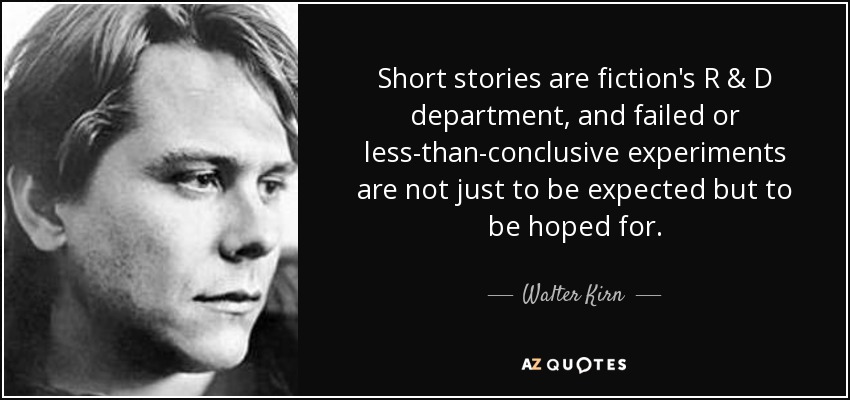 Short stories are fiction's R & D department, and failed or less-than-conclusive experiments are not just to be expected but to be hoped for. - Walter Kirn