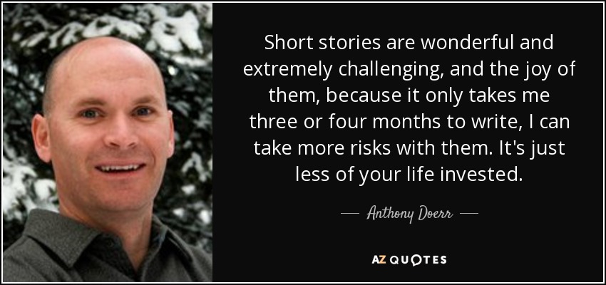 Short stories are wonderful and extremely challenging, and the joy of them, because it only takes me three or four months to write, I can take more risks with them. It's just less of your life invested. - Anthony Doerr