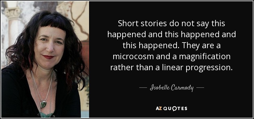 Short stories do not say this happened and this happened and this happened. They are a microcosm and a magnification rather than a linear progression. - Isobelle Carmody