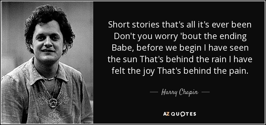 Short stories that's all it's ever been Don't you worry 'bout the ending Babe, before we begin I have seen the sun That's behind the rain I have felt the joy That's behind the pain. - Harry Chapin