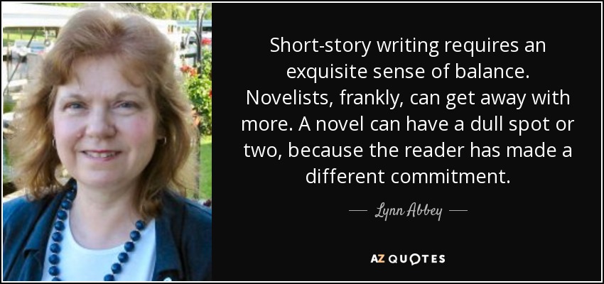 Short-story writing requires an exquisite sense of balance. Novelists, frankly, can get away with more. A novel can have a dull spot or two, because the reader has made a different commitment. - Lynn Abbey