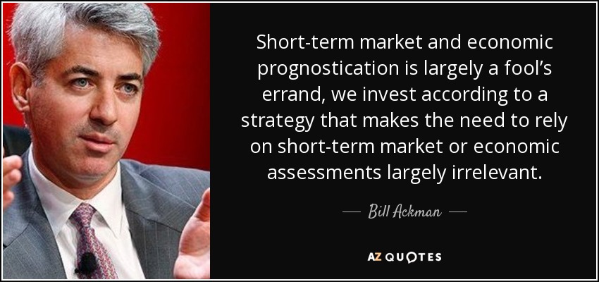 Short-term market and economic prognostication is largely a fool’s errand, we invest according to a strategy that makes the need to rely on short-term market or economic assessments largely irrelevant. - Bill Ackman
