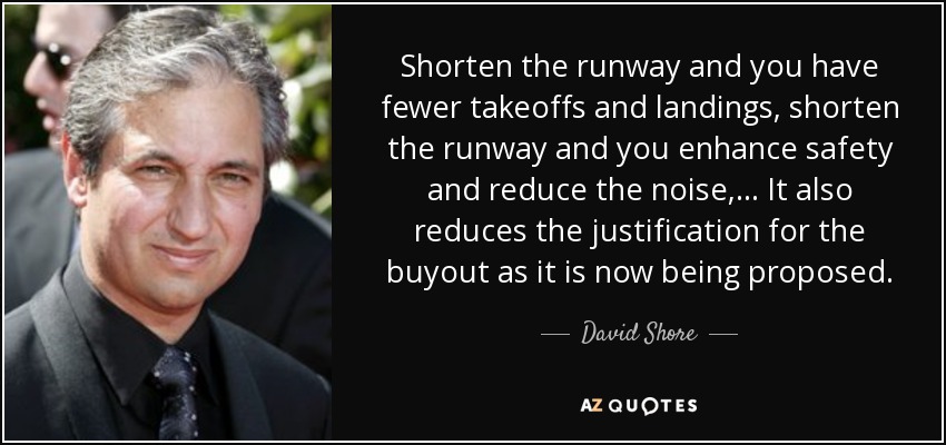 Shorten the runway and you have fewer takeoffs and landings, shorten the runway and you enhance safety and reduce the noise, ... It also reduces the justification for the buyout as it is now being proposed. - David Shore