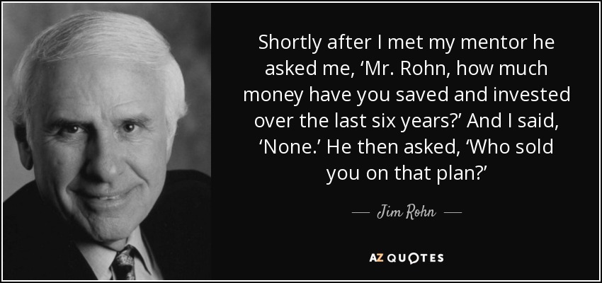 Shortly after I met my mentor he asked me, ‘Mr. Rohn, how much money have you saved and invested over the last six years?’ And I said, ‘None.’ He then asked, ‘Who sold you on that plan?’ - Jim Rohn