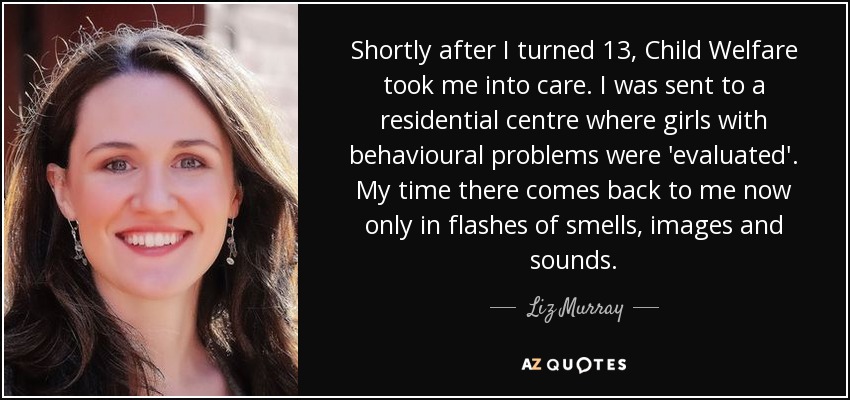 Shortly after I turned 13, Child Welfare took me into care. I was sent to a residential centre where girls with behavioural problems were 'evaluated'. My time there comes back to me now only in flashes of smells, images and sounds. - Liz Murray