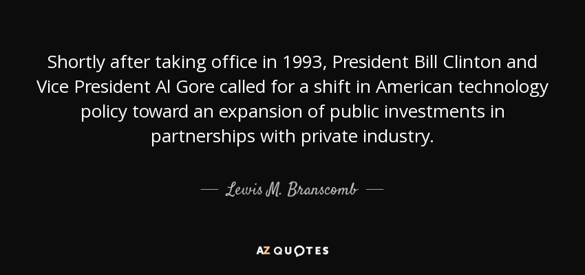 Shortly after taking office in 1993, President Bill Clinton and Vice President Al Gore called for a shift in American technology policy toward an expansion of public investments in partnerships with private industry. - Lewis M. Branscomb