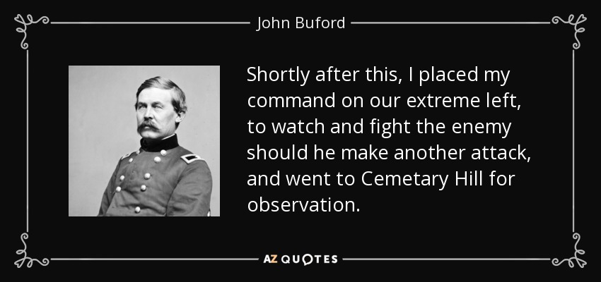 Shortly after this, I placed my command on our extreme left, to watch and fight the enemy should he make another attack, and went to Cemetary Hill for observation. - John Buford