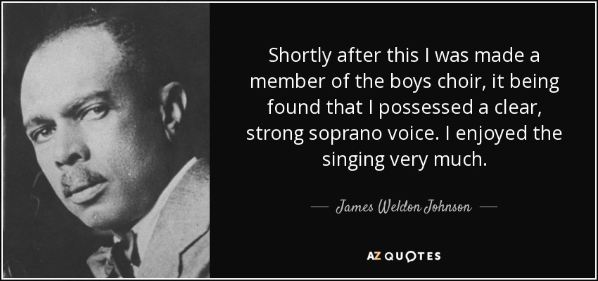 Shortly after this I was made a member of the boys choir, it being found that I possessed a clear, strong soprano voice. I enjoyed the singing very much. - James Weldon Johnson