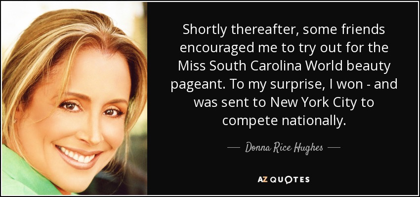 Shortly thereafter, some friends encouraged me to try out for the Miss South Carolina World beauty pageant. To my surprise, I won - and was sent to New York City to compete nationally. - Donna Rice Hughes