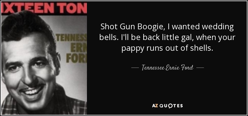 Shot Gun Boogie, I wanted wedding bells. I'll be back little gal, when your pappy runs out of shells. - Tennessee Ernie Ford