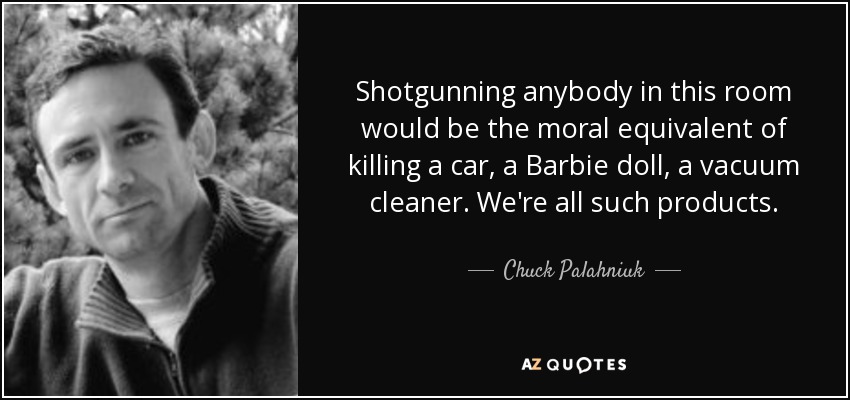 Shotgunning anybody in this room would be the moral equivalent of killing a car, a Barbie doll, a vacuum cleaner. We're all such products. - Chuck Palahniuk