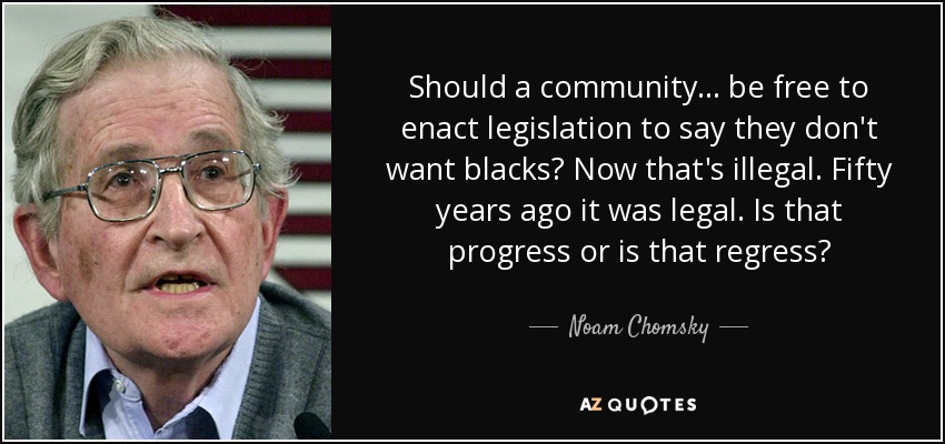 Should a community... be free to enact legislation to say they don't want blacks? Now that's illegal. Fifty years ago it was legal. Is that progress or is that regress? - Noam Chomsky