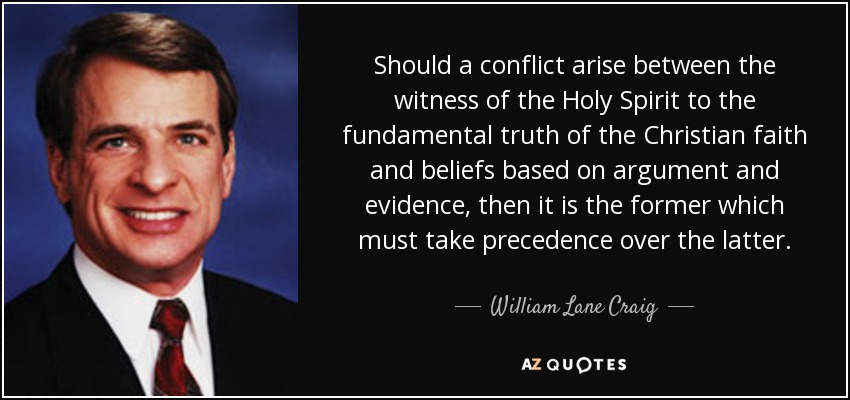 Should a conflict arise between the witness of the Holy Spirit to the fundamental truth of the Christian faith and beliefs based on argument and evidence, then it is the former which must take precedence over the latter. - William Lane Craig