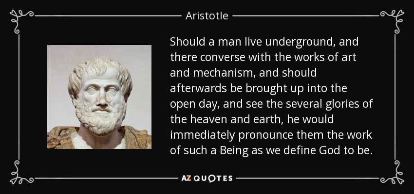 Should a man live underground, and there converse with the works of art and mechanism, and should afterwards be brought up into the open day, and see the several glories of the heaven and earth, he would immediately pronounce them the work of such a Being as we define God to be. - Aristotle