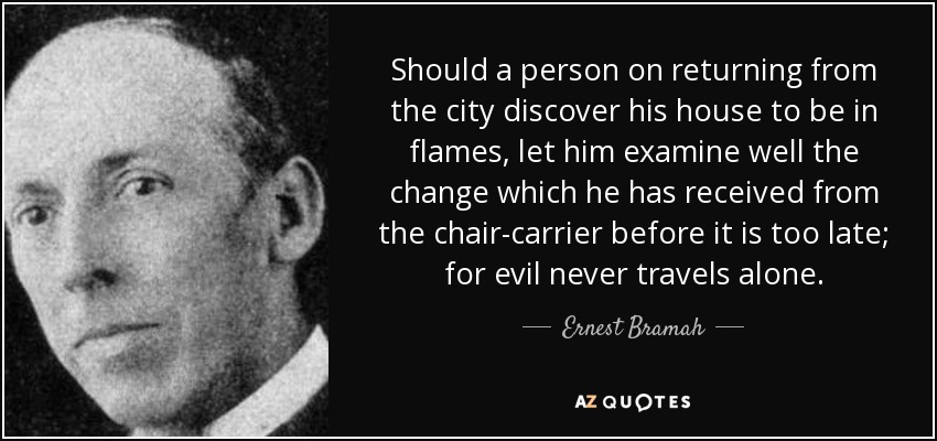 Should a person on returning from the city discover his house to be in flames, let him examine well the change which he has received from the chair-carrier before it is too late; for evil never travels alone. - Ernest Bramah
